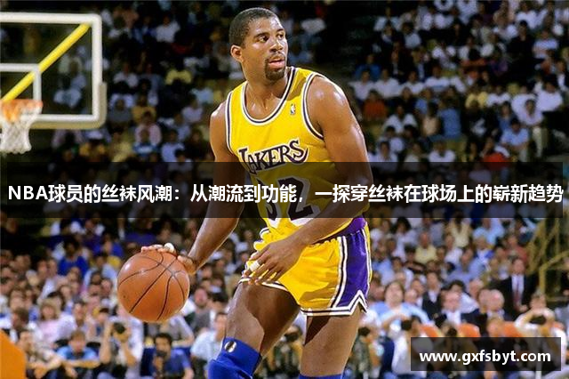 NBA球员的丝袜风潮：从潮流到功能，一探穿丝袜在球场上的崭新趋势